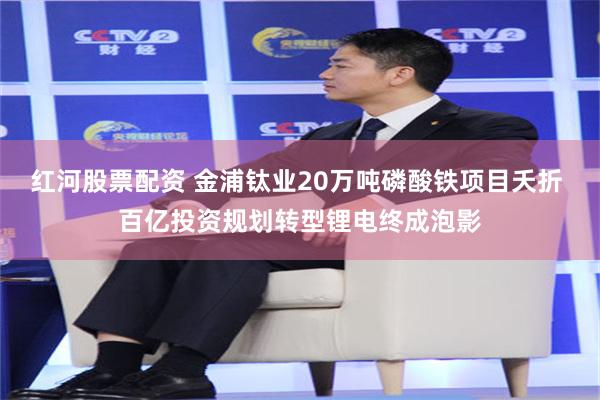 红河股票配资 金浦钛业20万吨磷酸铁项目夭折 百亿投资规划转型锂电终成泡影