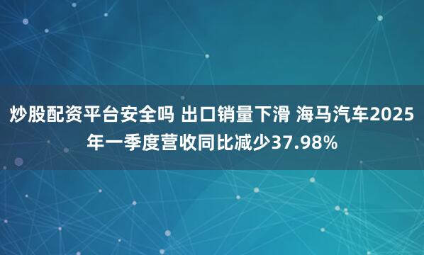 炒股配资平台安全吗 出口销量下滑 海马汽车2025年一季度营收同比减少37.98%