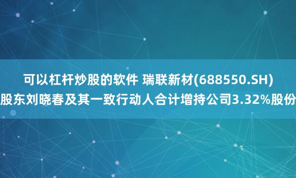 可以杠杆炒股的软件 瑞联新材(688550.SH)股东刘晓春及其一致行动人合计增持公司3.32%股份