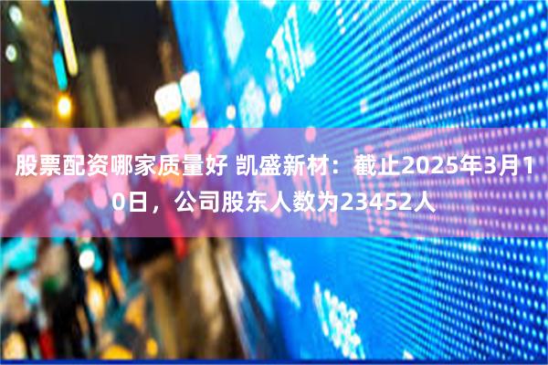 股票配资哪家质量好 凯盛新材：截止2025年3月10日，公司股东人数为23452人