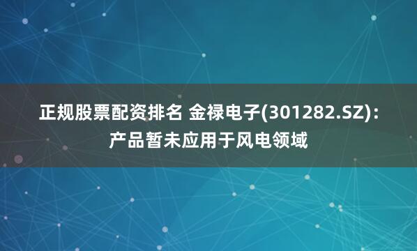 正规股票配资排名 金禄电子(301282.SZ)：产品暂未应用于风电领域