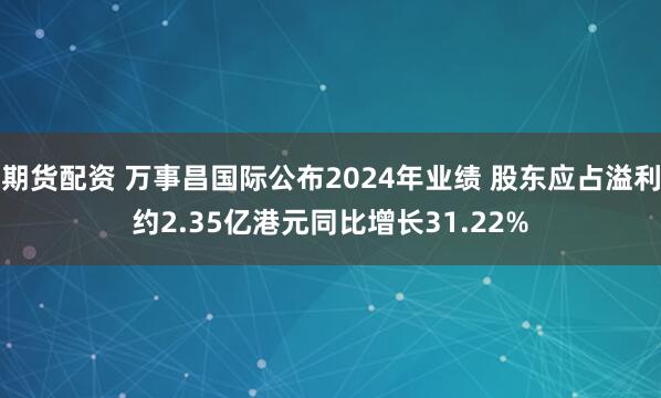 期货配资 万事昌国际公布2024年业绩 股东应占溢利约2.35亿港元同比增长31.22%