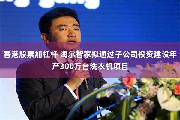 香港股票加杠杆 海尔智家拟通过子公司投资建设年产300万台洗衣机项目