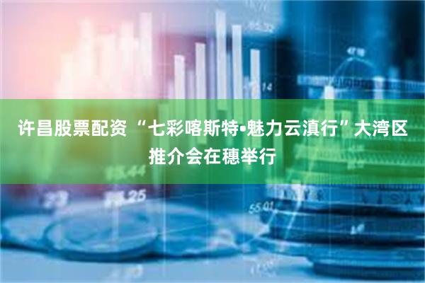 许昌股票配资 “七彩喀斯特•魅力云滇行”大湾区推介会在穗举行