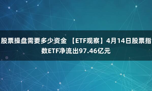股票操盘需要多少资金 【ETF观察】4月14日股票指数ETF净流出97.46亿元