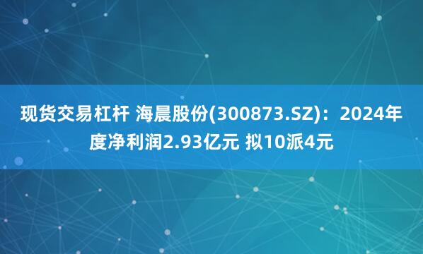 现货交易杠杆 海晨股份(300873.SZ)：2024年度净利润2.93亿元 拟10派4元