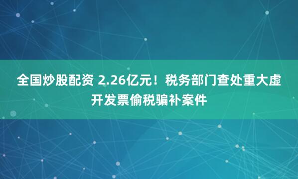 全国炒股配资 2.26亿元！税务部门查处重大虚开发票偷税骗补案件