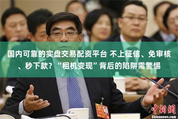 国内可靠的实盘交易配资平台 不上征信、免审核、秒下款？“租机变现”背后的陷阱需警惕