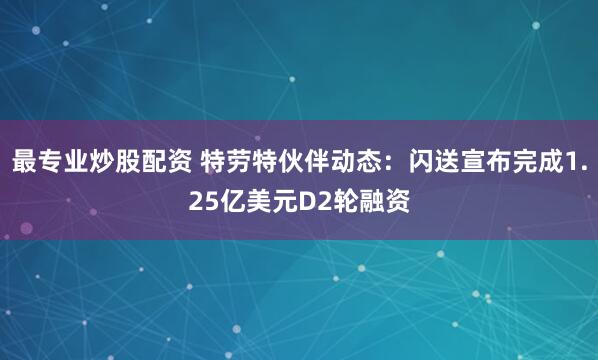 最专业炒股配资 特劳特伙伴动态：闪送宣布完成1.25亿美元D2轮融资