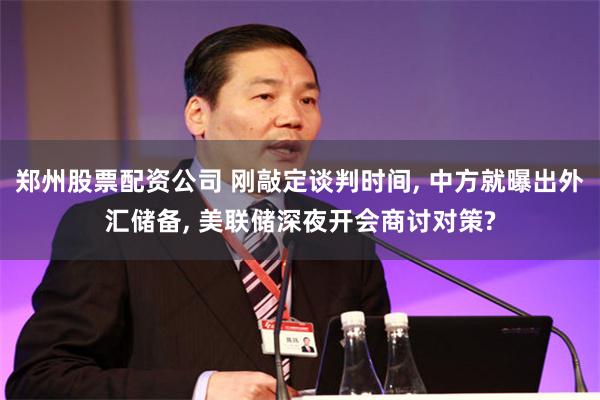 郑州股票配资公司 刚敲定谈判时间, 中方就曝出外汇储备, 美联储深夜开会商讨对策?