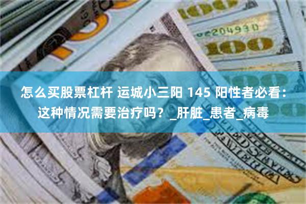 怎么买股票杠杆 运城小三阳 145 阳性者必看：这种情况需要治疗吗？_肝脏_患者_病毒