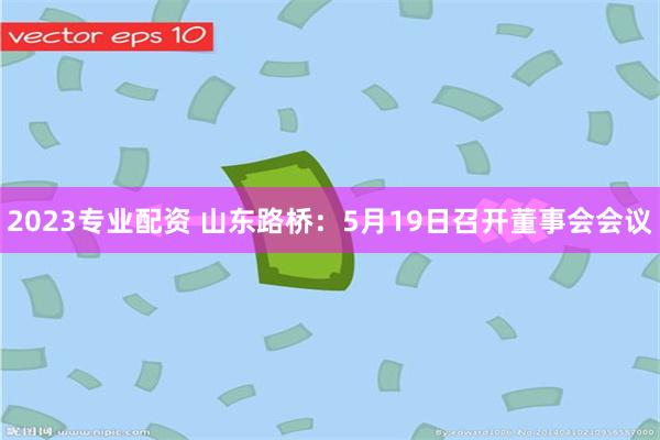 2023专业配资 山东路桥：5月19日召开董事会会议