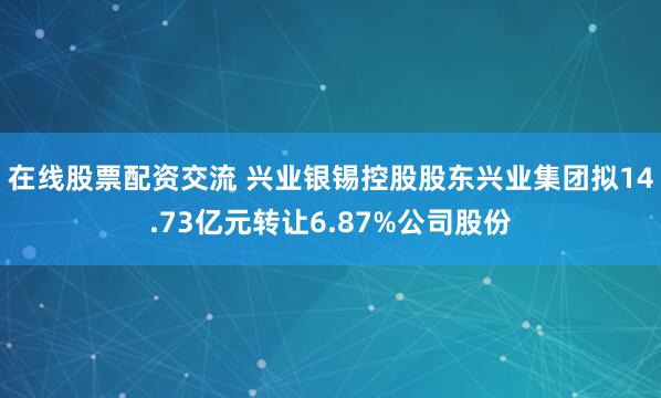 在线股票配资交流 兴业银锡控股股东兴业集团拟14.73亿元转让6.87%公司股份