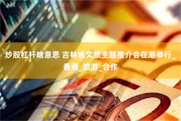 炒股杠杆啥意思 吉林省文旅主题推介会在港举行_香港_旅游_合作