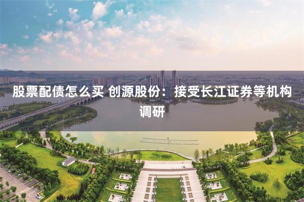 股票配债怎么买 创源股份：接受长江证券等机构调研