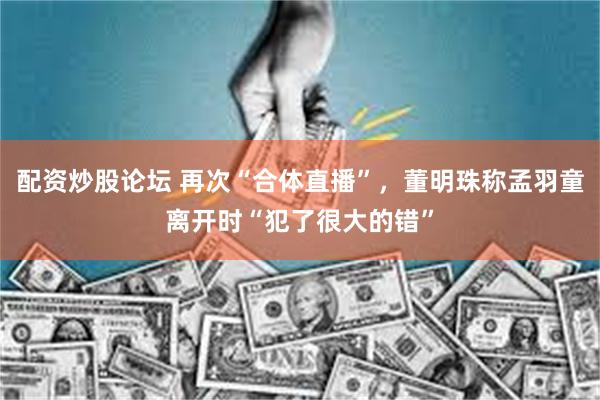 配资炒股论坛 再次“合体直播”，董明珠称孟羽童离开时“犯了很大的错”