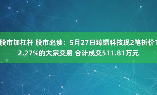 股市加杠杆 股市必读：5月27日臻镭科技现2笔折价12.27%的大宗交易 合计成交511.81万元