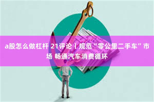 a股怎么做杠杆 21评论丨规范“零公里二手车”市场 畅通汽车消费循环