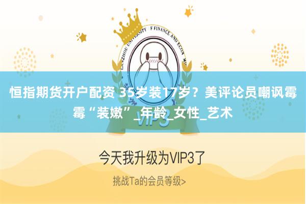 恒指期货开户配资 35岁装17岁？美评论员嘲讽霉霉“装嫩”_年龄_女性_艺术