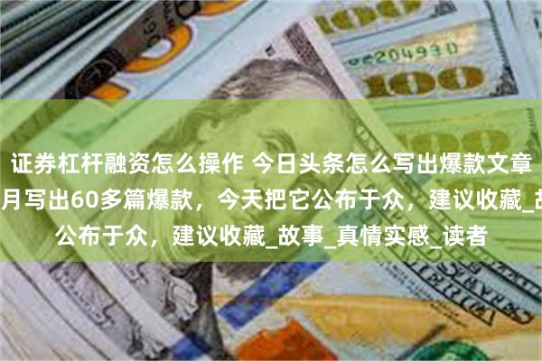 证券杠杆融资怎么操作 今日头条怎么写出爆款文章？这个方法让我3个月写出60多篇爆款，今天把它公布于众，建议收藏_故事_真情实感_读者