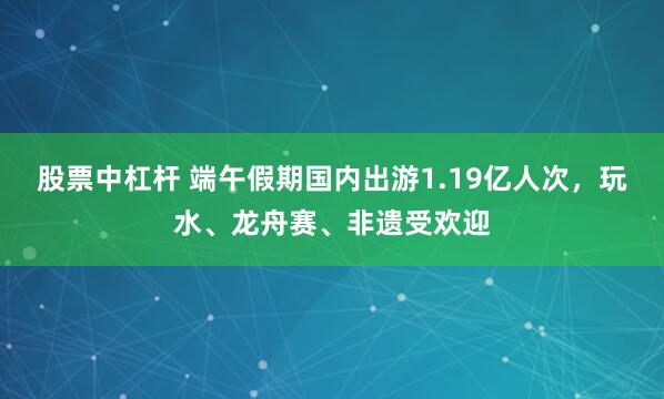 股票中杠杆 端午假期国内出游1.19亿人次，玩水、龙舟赛、非遗受欢迎