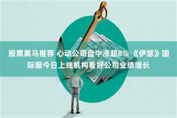 股票黑马推荐 心动公司盘中涨超8% 《伊瑟》国际服今日上线机构看好公司业绩增长