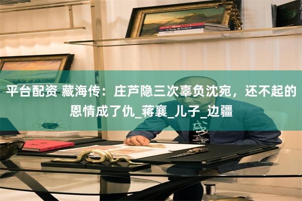 平台配资 藏海传：庄芦隐三次辜负沈宛，还不起的恩情成了仇_蒋襄_儿子_边疆