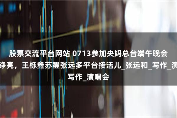 股票交流平台网站 0713参加央妈总台端午晚会，王铮亮，王栎鑫苏醒张远多平台接活儿_张远和_写作_演唱会