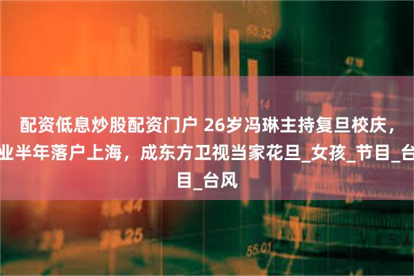 配资低息炒股配资门户 26岁冯琳主持复旦校庆，毕业半年落户上海，成东方卫视当家花旦_女孩_节目_台风