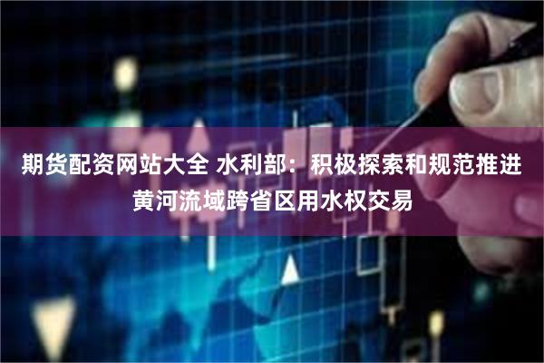 期货配资网站大全 水利部：积极探索和规范推进黄河流域跨省区用水权交易