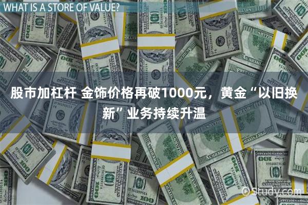 股市加杠杆 金饰价格再破1000元，黄金“以旧换新”业务持续升温