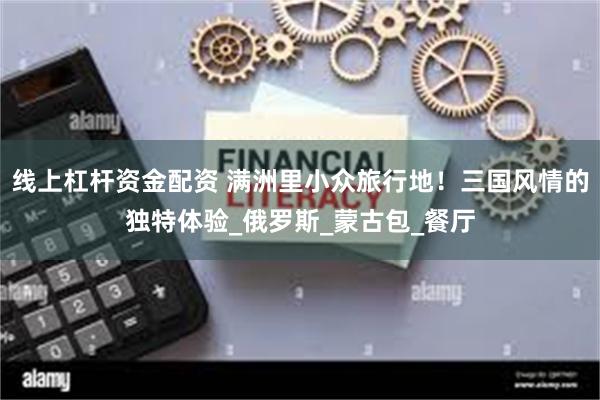 线上杠杆资金配资 满洲里小众旅行地！三国风情的独特体验_俄罗斯_蒙古包_餐厅