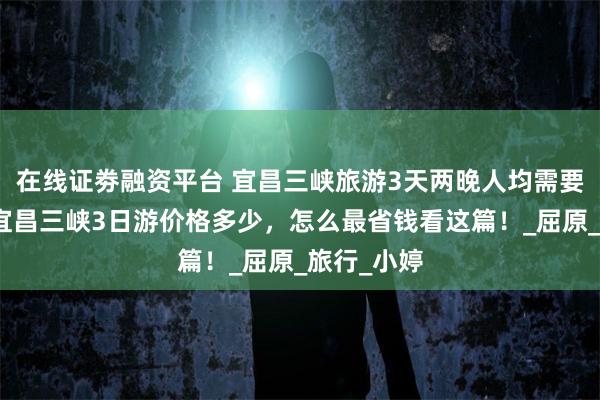在线证劵融资平台 宜昌三峡旅游3天两晚人均需要多少钱，宜昌三峡3日游价格多少，怎么最省钱看这篇！_屈原_旅行_小婷