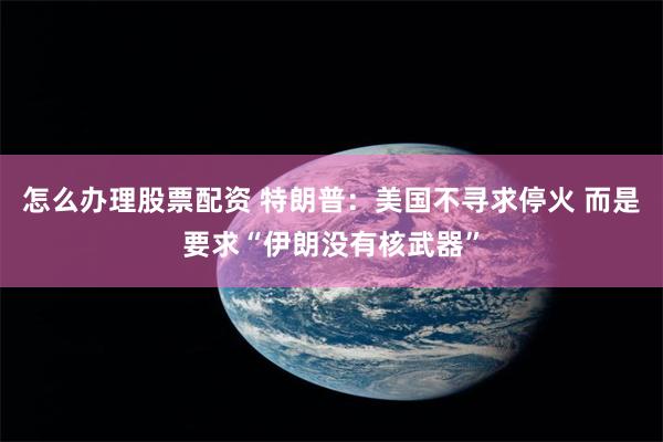 怎么办理股票配资 特朗普：美国不寻求停火 而是要求“伊朗没有核武器”