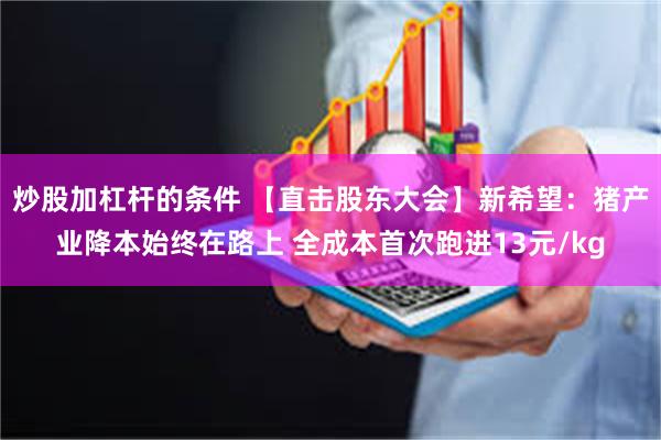 炒股加杠杆的条件 【直击股东大会】新希望：猪产业降本始终在路上 全成本首次跑进13元/kg