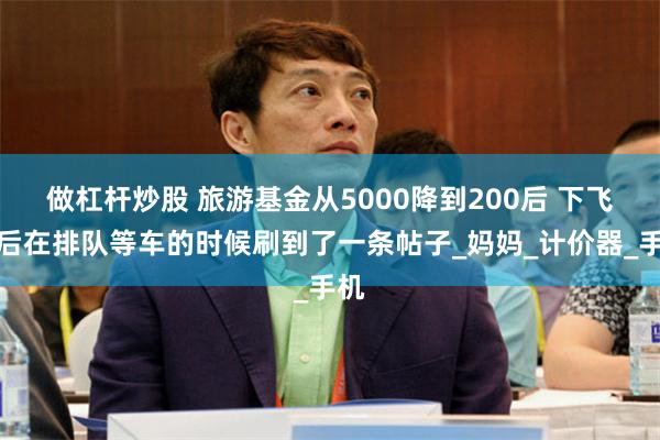 做杠杆炒股 旅游基金从5000降到200后 下飞机后在排队等车的时候刷到了一条帖子_妈妈_计价器_手机