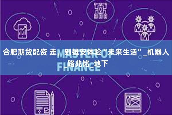 合肥期货配资 走，到雄安体验“未来生活”_机器人_路兆铭_地下