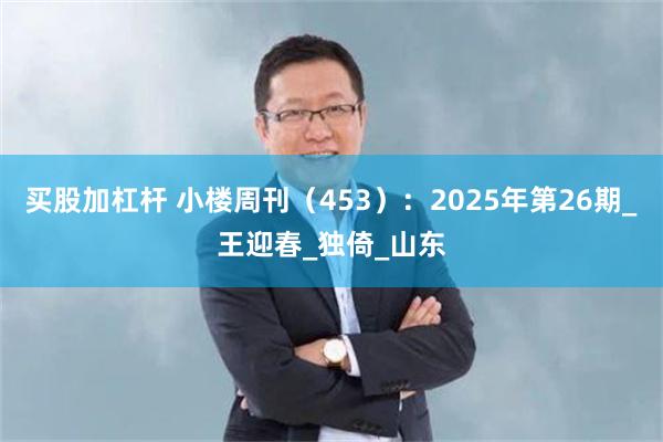 买股加杠杆 小楼周刊（453）：2025年第26期_王迎春_独倚_山东